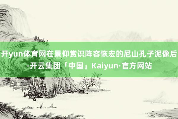 开yun体育网在景仰赏识阵容恢宏的尼山孔子泥像后-开云集团「中国」Kaiyun·官方网站