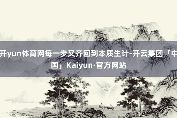 开yun体育网每一步又齐回到本质生计-开云集团「中国」Kaiyun·官方网站