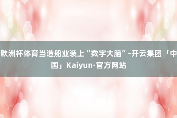 欧洲杯体育当造船业装上“数字大脑”-开云集团「中国」Kaiyun·官方网站