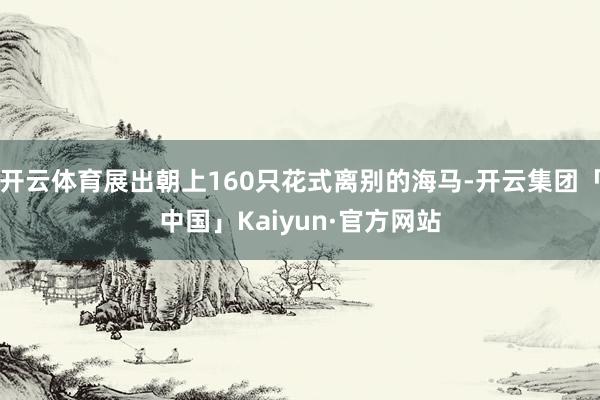 开云体育展出朝上160只花式离别的海马-开云集团「中国」Kaiyun·官方网站
