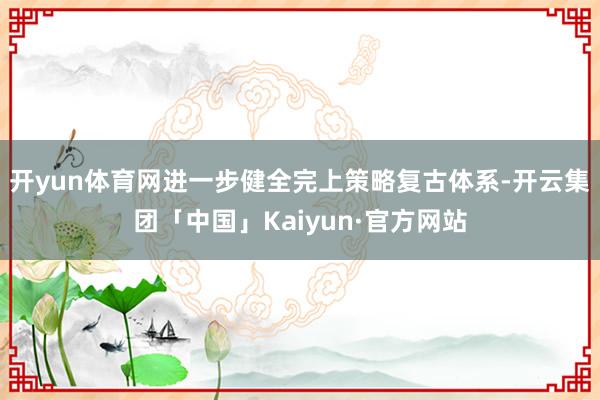 开yun体育网进一步健全完上策略复古体系-开云集团「中国」Kaiyun·官方网站