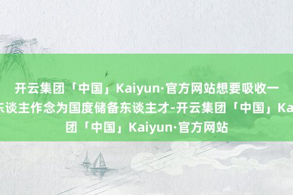 开云集团「中国」Kaiyun·官方网站想要吸收一些有才学的汉东谈主作念为国度储备东谈主才-开云集团「中国」Kaiyun·官方网站