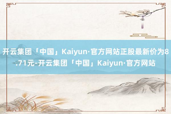 开云集团「中国」Kaiyun·官方网站正股最新价为8.71元-开云集团「中国」Kaiyun·官方网站