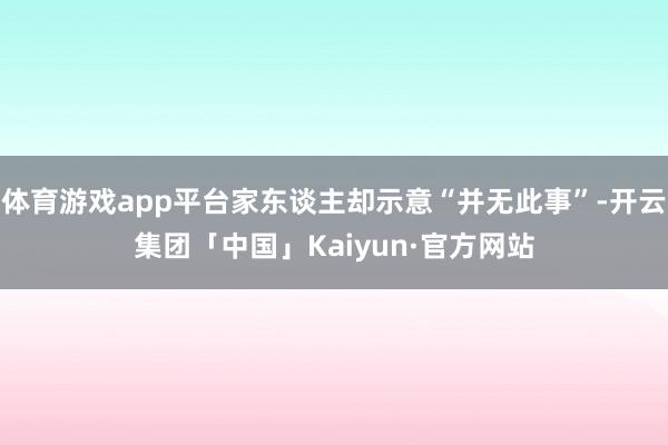 体育游戏app平台家东谈主却示意“并无此事”-开云集团「中国」Kaiyun·官方网站