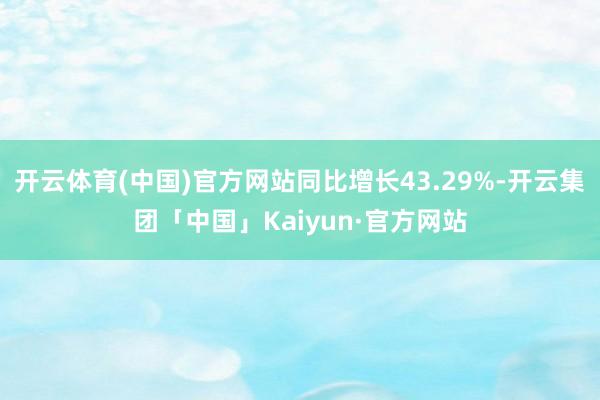 开云体育(中国)官方网站同比增长43.29%-开云集团「中国」Kaiyun·官方网站