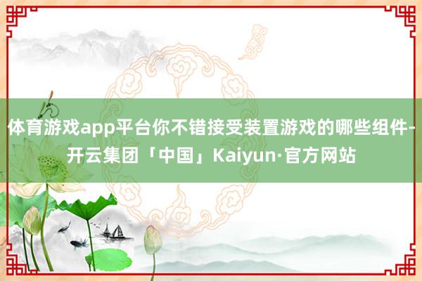 体育游戏app平台你不错接受装置游戏的哪些组件-开云集团「中国」Kaiyun·官方网站