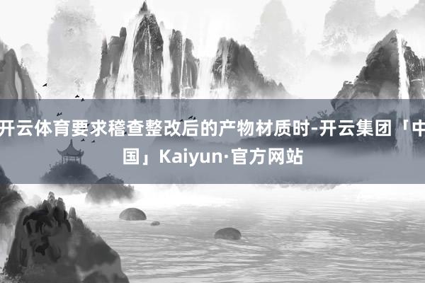 开云体育要求稽查整改后的产物材质时-开云集团「中国」Kaiyun·官方网站