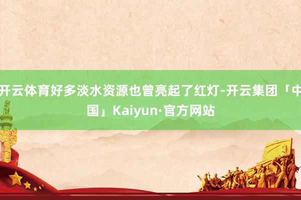 开云体育好多淡水资源也曾亮起了红灯-开云集团「中国」Kaiyun·官方网站