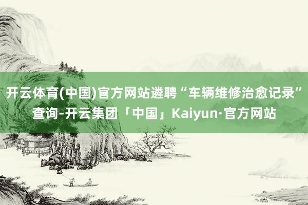 开云体育(中国)官方网站遴聘“车辆维修治愈记录”查询-开云集团「中国」Kaiyun·官方网站
