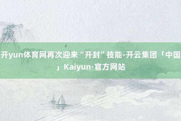 开yun体育网再次迎来“开封”技能-开云集团「中国」Kaiyun·官方网站