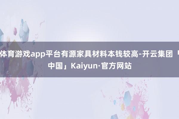 体育游戏app平台有源家具材料本钱较高-开云集团「中国」Kaiyun·官方网站