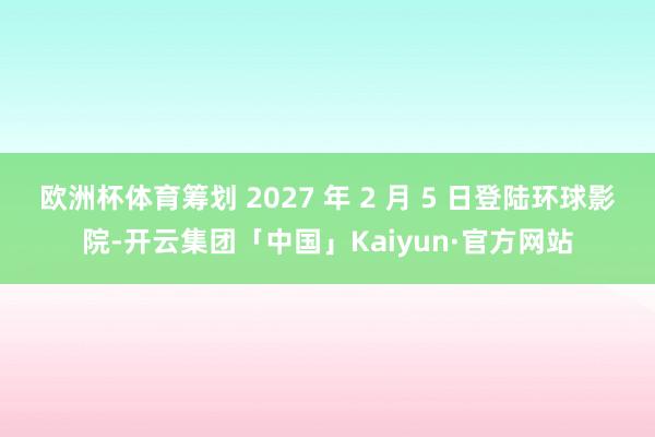 欧洲杯体育筹划 2027 年 2 月 5 日登陆环球影院-开云集团「中国」Kaiyun·官方网站