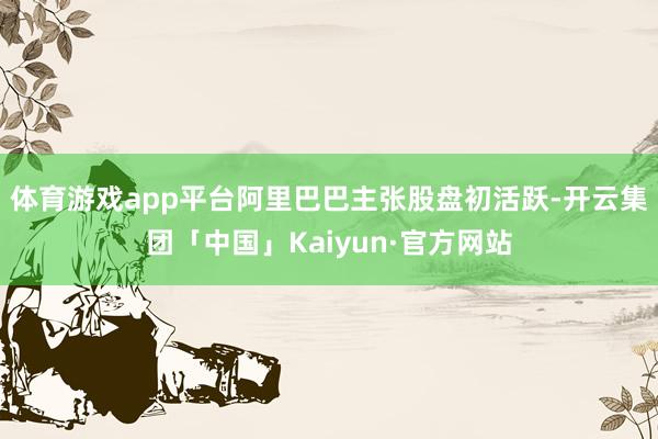 体育游戏app平台阿里巴巴主张股盘初活跃-开云集团「中国」Kaiyun·官方网站