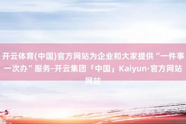 开云体育(中国)官方网站为企业和大家提供“一件事一次办”服务-开云集团「中国」Kaiyun·官方网站