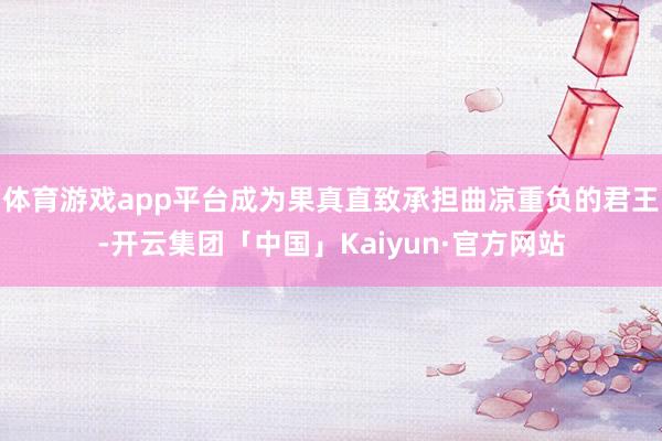 体育游戏app平台成为果真直致承担曲凉重负的君王-开云集团「中国」Kaiyun·官方网站
