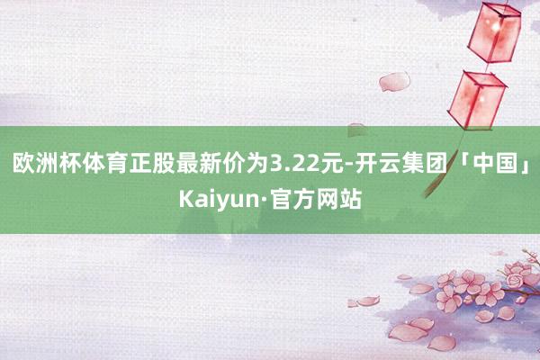 欧洲杯体育正股最新价为3.22元-开云集团「中国」Kaiyun·官方网站