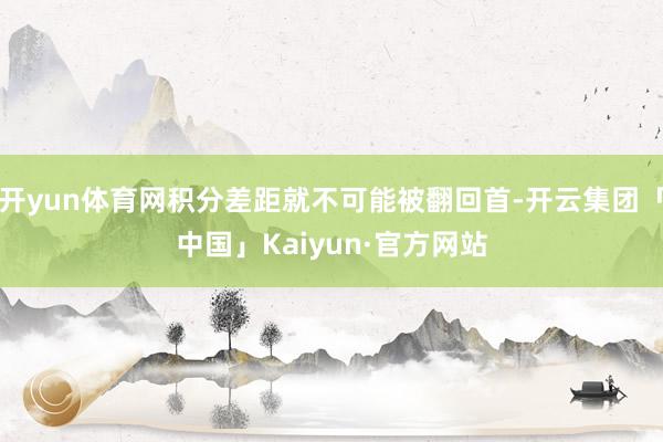 开yun体育网积分差距就不可能被翻回首-开云集团「中国」Kaiyun·官方网站