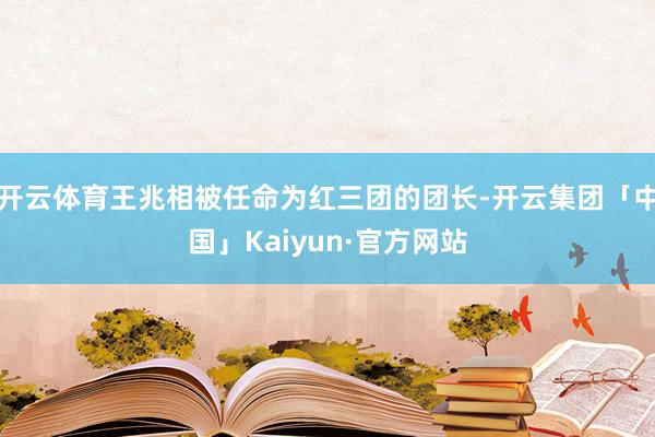 开云体育王兆相被任命为红三团的团长-开云集团「中国」Kaiyun·官方网站