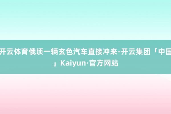 开云体育俄顷一辆玄色汽车直接冲来-开云集团「中国」Kaiyun·官方网站