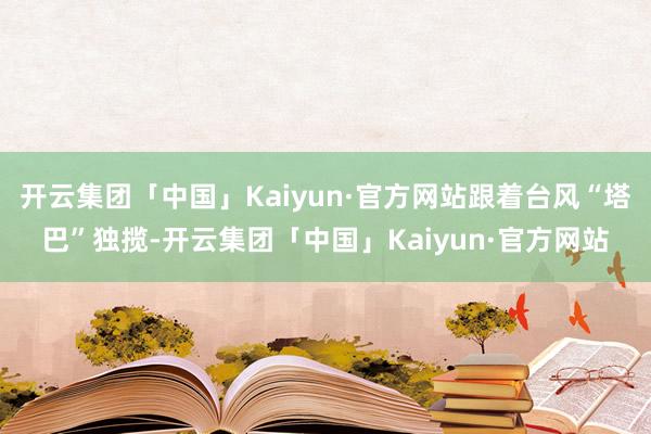 开云集团「中国」Kaiyun·官方网站跟着台风“塔巴”独揽-开云集团「中国」Kaiyun·官方网站
