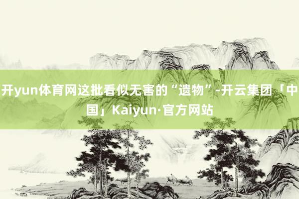 开yun体育网这批看似无害的“遗物”-开云集团「中国」Kaiyun·官方网站