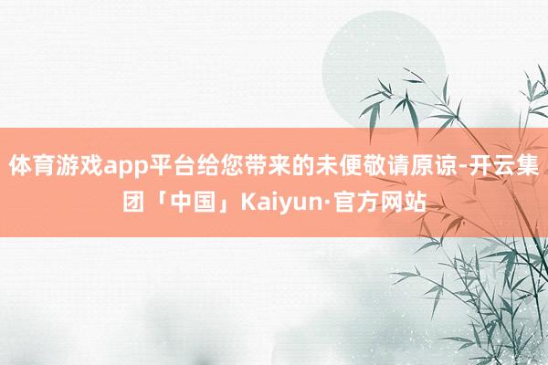 体育游戏app平台给您带来的未便敬请原谅-开云集团「中国」Kaiyun·官方网站
