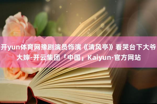 开yun体育网豫剧演员饰演《清风亭》看哭台下大爷大婶-开云集团「中国」Kaiyun·官方网站