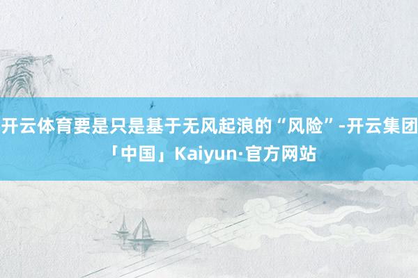 开云体育要是只是基于无风起浪的“风险”-开云集团「中国」Kaiyun·官方网站