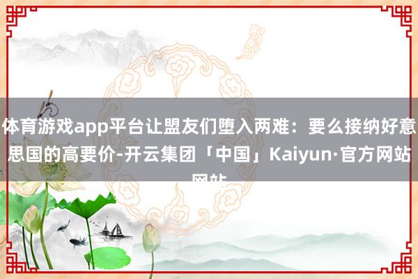 体育游戏app平台让盟友们堕入两难：要么接纳好意思国的高要价-开云集团「中国」Kaiyun·官方网站