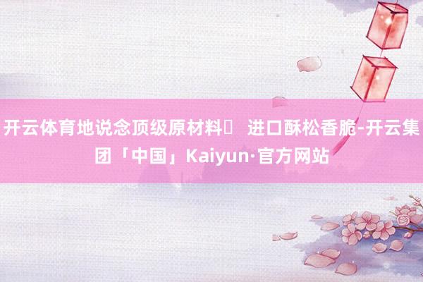开云体育地说念顶级原材料◯ 进口酥松香脆-开云集团「中国」Kaiyun·官方网站
