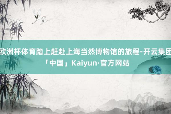 欧洲杯体育踏上赶赴上海当然博物馆的旅程-开云集团「中国」Kaiyun·官方网站