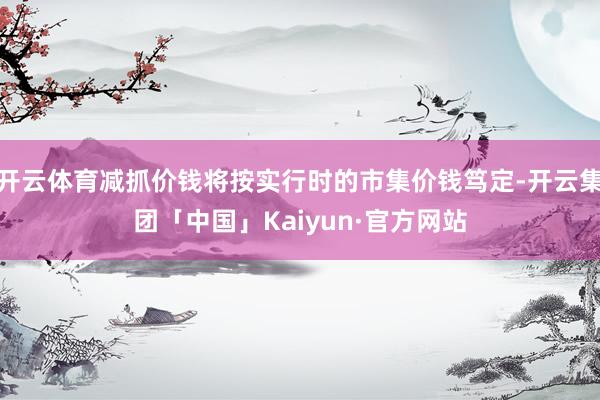 开云体育减抓价钱将按实行时的市集价钱笃定-开云集团「中国」Kaiyun·官方网站