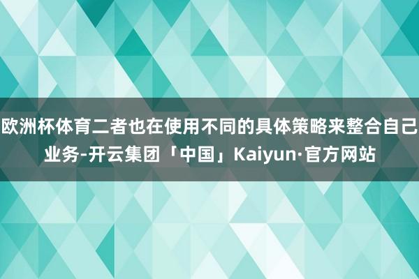 欧洲杯体育二者也在使用不同的具体策略来整合自己业务-开云集团「中国」Kaiyun·官方网站