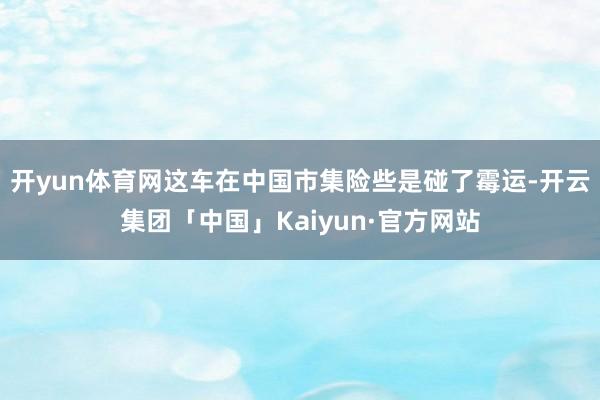 开yun体育网这车在中国市集险些是碰了霉运-开云集团「中国」Kaiyun·官方网站