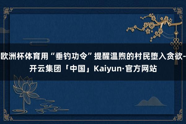 欧洲杯体育用“垂钓功令”提醒温煦的村民堕入贪欲-开云集团「中国」Kaiyun·官方网站
