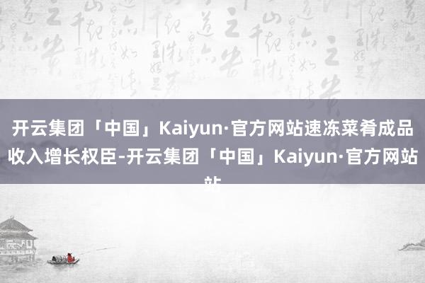 开云集团「中国」Kaiyun·官方网站速冻菜肴成品收入增长权臣-开云集团「中国」Kaiyun·官方网站
