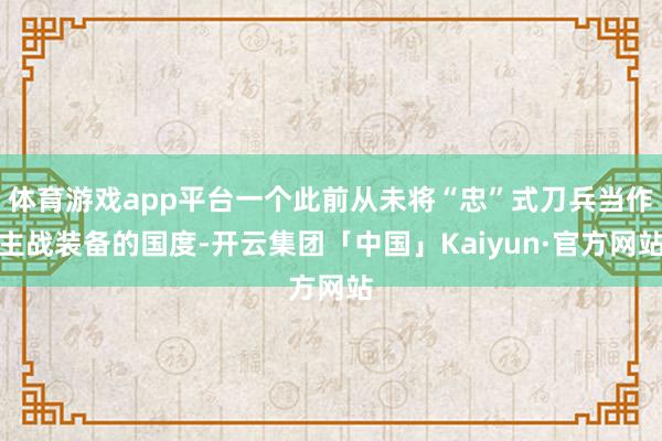 体育游戏app平台一个此前从未将“忠”式刀兵当作主战装备的国度-开云集团「中国」Kaiyun·官方网站