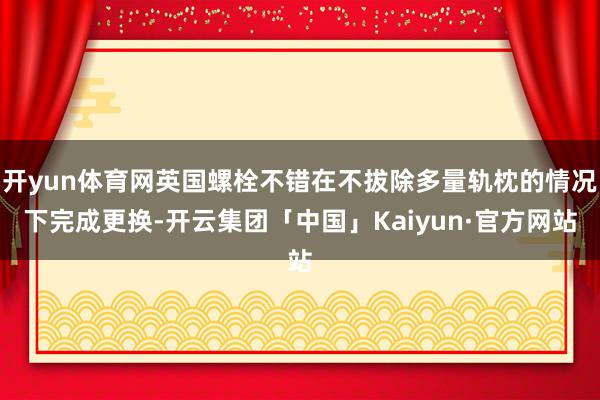 开yun体育网英国螺栓不错在不拔除多量轨枕的情况下完成更换-开云集团「中国」Kaiyun·官方网站