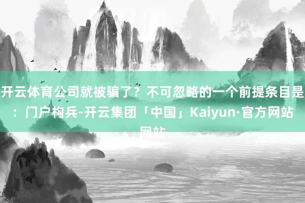 开云体育公司就被骗了？不可忽略的一个前提条目是：门户构兵-开云集团「中国」Kaiyun·官方网站