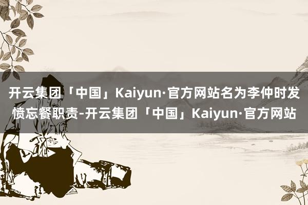 开云集团「中国」Kaiyun·官方网站名为李仲时发愤忘餐职责-开云集团「中国」Kaiyun·官方网站