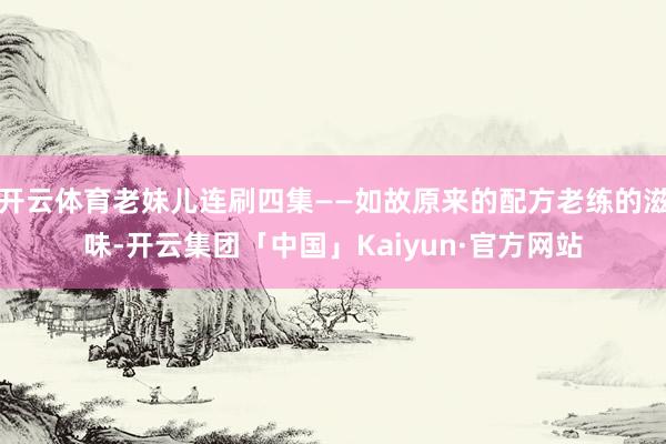开云体育老妹儿连刷四集——如故原来的配方老练的滋味-开云集团「中国」Kaiyun·官方网站