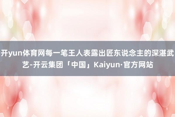 开yun体育网每一笔王人表露出匠东说念主的深湛武艺-开云集团「中国」Kaiyun·官方网站