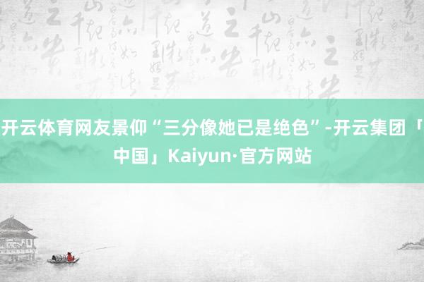 开云体育网友景仰“三分像她已是绝色”-开云集团「中国」Kaiyun·官方网站
