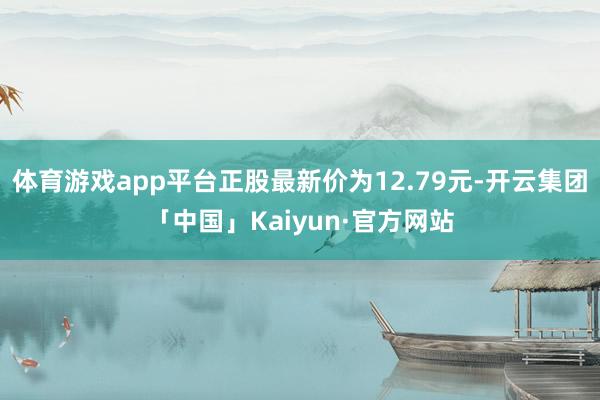 体育游戏app平台正股最新价为12.79元-开云集团「中国」Kaiyun·官方网站