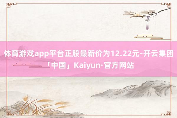 体育游戏app平台正股最新价为12.22元-开云集团「中国」Kaiyun·官方网站