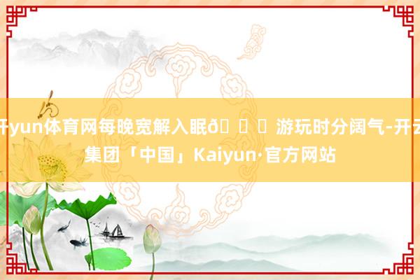 开yun体育网每晚宽解入眠🚖游玩时分阔气-开云集团「中国」Kaiyun·官方网站