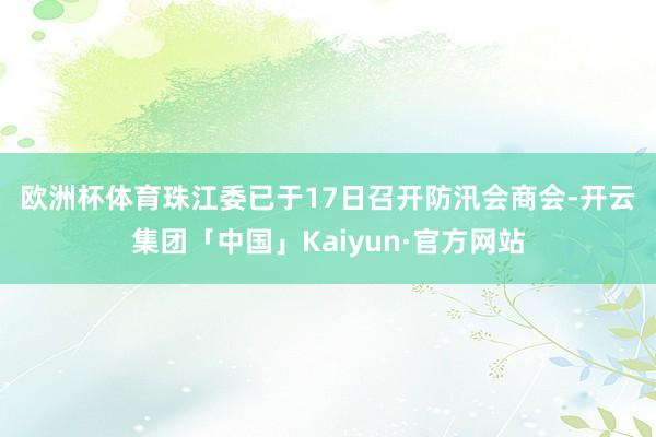 欧洲杯体育　　珠江委已于17日召开防汛会商会-开云集团「中国」Kaiyun·官方网站