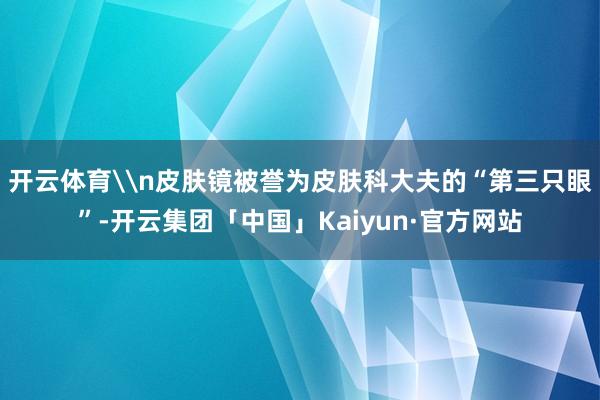 开云体育\n皮肤镜被誉为皮肤科大夫的“第三只眼”-开云集团「中国」Kaiyun·官方网站
