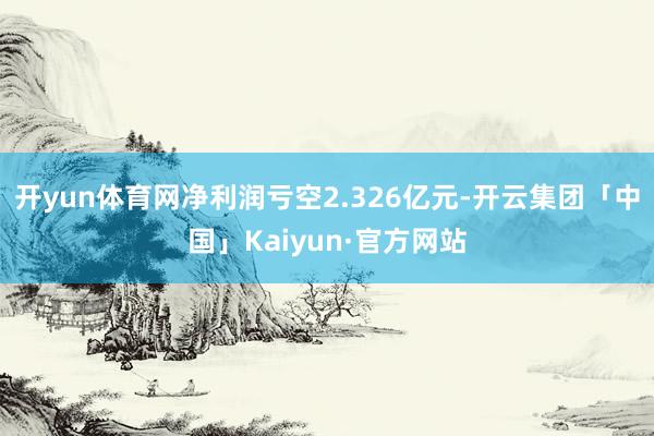 开yun体育网净利润亏空2.326亿元-开云集团「中国」Kaiyun·官方网站