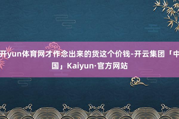 开yun体育网才作念出来的货这个价钱-开云集团「中国」Kaiyun·官方网站